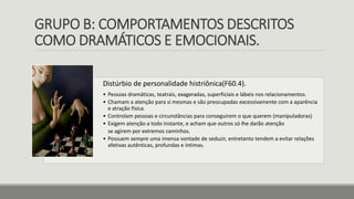 GRUPO B: COMPORTAMENTOS DESCRITOS
COMO DRAMÁTICOS E EMOCIONAIS.
Distúrbio de personalidade histriônica(F60.4).
• Pessoas dramáticas, teatrais, exageradas, superficiais e lábeis nos relacionamentos.
• Chamam a atenção para si mesmas e são preocupadas excessivamente com a aparência
e atração física.
• Controlam pessoas e circunstâncias para conseguirem o que querem (manipuladoras)
• Exigem atenção a todo instante, e acham que outros só lhe darão atenção
se agirem por extremos caminhos.
• Possuem sempre uma imensa vontade de seduzir, entretanto tendem a evitar relações
afetivas autênticas, profundas e íntimas.
 