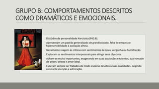 GRUPO B: COMPORTAMENTOS DESCRITOS
COMO DRAMÁTICOS E EMOCIONAIS.
Distúrbio de personalidade Narcisista (F60.8).
Apresentam um padrão generalizado de grandiosidade, falta de empatia e
hipersensibilidade à avaliação alheia.
Geralmente reagem às críticas com sentimentos de raiva, vergonha ou humilhação.
Exploram os sentimentos interpessoais para atingir seus objetivos.
Acham-se muito importantes, exagerando em suas aquisições e talentos, sua vontade
de poder, beleza e amor ideal.
Esperam sempre ser tratados de modo especial devido as suas qualidades, exigindo
constante atenção e admiração.
 