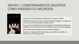 GRUPO C: COMPORTAMENTOS DESCRITOS
COMO ANSIOSOS OU MEDROSOS
Distúrbio de personalidade de abstenção ou esquiva. (F60.6).
Padrão de desconforto social, medo de avaliação negativa e timidez que
se inicia nas primeiras etapas da idade adulta.
As pessoas com distúrbios da personalidade de abstenção estabelecem
relações com os outros apenas se acreditarem que não serão rejeitados.
Estão sempre preocupadas com seus próprios defeitos.
A perda e a rejeição são tão dolorosas, que preferem a solidão a se
arriscar em um relacionamento.
 