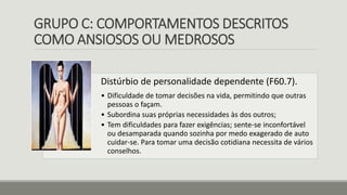 GRUPO C: COMPORTAMENTOS DESCRITOS
COMO ANSIOSOS OU MEDROSOS
Distúrbio de personalidade dependente (F60.7).
• Dificuldade de tomar decisões na vida, permitindo que outras
pessoas o façam.
• Subordina suas próprias necessidades às dos outros;
• Tem dificuldades para fazer exigências; sente-se inconfortável
ou desamparada quando sozinha por medo exagerado de auto
cuidar-se. Para tomar uma decisão cotidiana necessita de vários
conselhos.
 