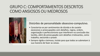 GRUPO C: COMPORTAMENTOS DESCRITOS
COMO ANSIOSOS OU MEDROSOS
Distúrbio de personalidade obsessivo-compulsivo.
• Caracteriza-se por sentimentos de dúvida e de cautela
excessivos e preocupações com detalhes, regras, ordem,
organização e perfeccionismo que interferem na conclusão das
tarefas, além de preocupação com detalhes irrelevantes, como
trabalho, excluindo o prazer.
• Sempre rígido e teimoso, insiste para que todos se submetam à
sua maneira de fazer as coisas.
 