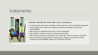 tratamento
orientar a família de como lidar com o transtorno.
• As psicoterapias são sempre indicadas e muitas vezes são o único tratamento adequado.
• A boa relação com o paciente é o objetivo principal em qualquer transtorno de
personalidade.
• Não existe uma indicação precisa para o uso de medicações.
• São utilizadas conforme os sinais e sintomas apresentados.
• Não ha bons resultados no tratamento de manutenção. Primeiro porque os pacientes
• não se mantem por longo tempo em tratamento e, segundo, porque não ocorrem
mudanças na personalidade, apenas um controle de sintomas.
 