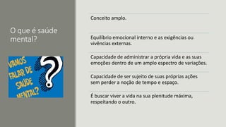 O que é saúde
mental?
Conceito amplo.
Equilíbrio emocional interno e as exigências ou
vivências externas.
Capacidade de administrar a própria vida e as suas
emoções dentro de um amplo espectro de variações.
Capacidade de ser sujeito de suas próprias ações
sem perder a noção de tempo e espaço.
É buscar viver a vida na sua plenitude máxima,
respeitando o outro.
 