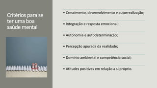 Critérios para se
ter uma boa
saúde mental
• Crescimento, desenvolvimento e autorrealização;
• Integração e resposta emocional;
• Autonomia e autodeterminação;
• Percepção apurada da realidade;
• Domínio ambiental e competência social;
• Atitudes positivas em relação a si próprio.
 