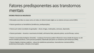 Fatores predisponentes aos transtornos
mentais
FATORES FÍSICOS OU BIOLÓGICOS
• Alterações ocorridas no corpo como um todo, em determinado órgão ou no sistema nervoso central (SNC):
• Fatores genéticos ou hereditários (tendências, predisposições);
• Fatores pré-natais (condições da gestação) – álcool, drogas, medicações, estresses, depressão;
• Fatores perinatais – durante o nascimento do bebê, sofrimento fetal, placenta prévia, uso de fórceps, outros;
• Fatores neuroendocrinológicos (tireoide) – mudanças hormonais podem influenciar nosso estado de humor ou até
mesmo estados psicóticos, como psicose puerperal, depressão pós-parto ou transtorno pré-menstrual (TPM);
• Fatores ligados à doença orgânica – abuso de substâncias psicoativas, traumatismos cranioencefálico
(acidentes),intoxicações, infecções (meningite).
 