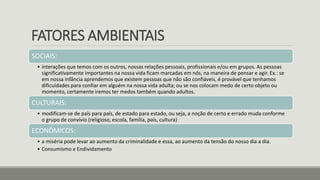 FATORES AMBIENTAIS
SOCIAIS:
• interações que temos com os outros, nossas relações pessoais, profissionais e/ou em grupos. As pessoas
significativamente importantes na nossa vida ficam marcadas em nós, na maneira de pensar e agir. Ex.: se
em nossa infância aprendemos que existem pessoas que não são confiáveis, é provável que tenhamos
dificuldades para confiar em alguém na nossa vida adulta; ou se nos colocam medo de certo objeto ou
momento, certamente iremos ter medos também quando adultos.
CULTURAIS:
• modificam-se de país para país, de estado para estado, ou seja, a noção de certo e errado muda conforme
o grupo de convívio (religioso, escola, família, país, cultura)
ECONÔMICOS:
• a miséria pode levar ao aumento da criminalidade e essa, ao aumento da tensão do nosso dia a dia.
• Consumismo e Endividamento
 