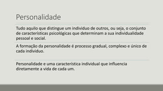 Personalidade
Tudo aquilo que distingue um individuo de outros, ou seja, o conjunto
de características psicológicas que determinam a sua individualidade
pessoal e social.
A formação da personalidade é processo gradual, complexo e único de
cada individuo.
Personalidade e uma característica individual que influencia
diretamente a vida de cada um.
 