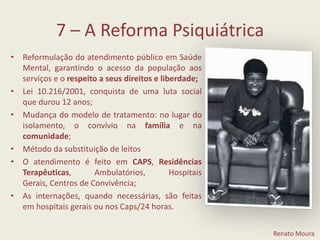 7 – A Reforma PsiquiátricaReformulação do atendimento público em Saúde Mental, garantindo o acesso da população aos serviços e o respeito a seus direitos e liberdade; Lei 10.216/2001, conquista de uma luta social que durou 12 anos; Mudança do modelo de tratamento: no lugar do isolamento, o convívio na família e na comunidade; Método da substituição de leitosO atendimento é feito em CAPS, Residências Terapêuticas, Ambulatórios, Hospitais Gerais, Centros de Convivência; As internações, quando necessárias, são feitas em hospitais gerais ou nos Caps/24 horas.Renato Moura