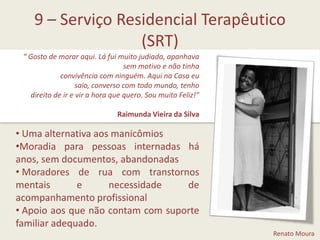 9 – Serviço Residencial Terapêutico (SRT)“ Gosto de morar aqui. Lá fui muito judiada, apanhava sem motivo e não tinhaconvivência com ninguém. Aqui na Casa eu saio, converso com todo mundo, tenhodireito de ir e vir a hora que quero. Sou muito Feliz!”Raimunda Vieira da Silva Uma alternativa aos manicômios 