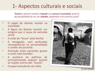 1- Aspectos culturais e sociais“Excluir o doente mental é impedir seu acesso à sociedade, privá-lo da possibilidade de ser um cidadão, afastando-o do convívio social”O papel do doente mental na sociedadeA figura do doente mental: um estigma que é causa da exclusão socialA visão do “louco” pela famíliaA renegação, com profundas conseqüências na personalidade e caráter do paciente.Distinção entre pacientes graves e casos mais brandosA ausência de políticas de conscientização popular quanto às noções acerca dos “loucos”O papel excludente da mídiaRenato Moura