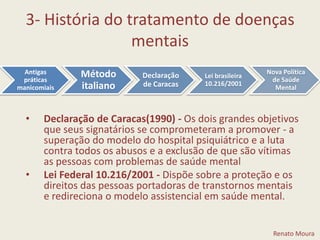 3- História do tratamento de doenças mentaisDeclaração de Caracas(1990) - Os dois grandes objetivos que seus signatários se comprometeram a promover - a superação do modelo do hospital psiquiátrico e a luta contra todos os abusos e a exclusão de que são vítimas as pessoas com problemas de saúde mentalLei Federal 10.216/2001 - Dispõe sobre a proteção e os direitos das pessoas portadoras de transtornos mentais e redireciona o modelo assistencial em saúde mental.Renato Moura