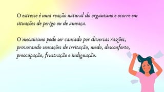 O estresse é uma reação natural do organismo e ocorre em
situações de perigo ou de ameaça.
O mecanismo pode ser causado por diversas razões,
provocando sensações de irritação, medo, desconforto,
preocupação, frustração e indignação.
 