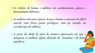 • Os cérebros de homens e mulheres são anatômicamente, química e
funcionalmente diferentes;
• As mulheres estão mais expostas do que os homens a estressores de difícil
controle, tanto físicos quanto psicológicos, como por exemplo, aos
variados tipos de violência;
• A partir da idade de início da primeira menstruação até após a
menopausa as mulheres sofrem alterações de hormônios e do humor
específicas;
 