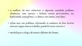 • as mulheres são mais vulneráveis a: depressão; ansiedade; problemas
alimentares, como anorexia e bulimia; estresse pós-traumático, toc,
bipolaridade, esquizofrenia, e a doenças auto imunes, como lúpus;
• sofrem mais com problemas relacionados às mudanças de fusos horários
tanto em viagens como no trabalho, quando há turnos rotativos e
• metabolizam as drogas de maneira diferente dos homens.
 