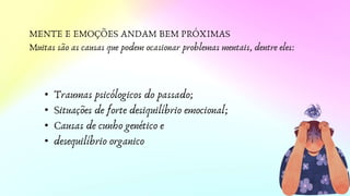 MENTE E EMOÇÕES ANDAM BEM PRÓXIMAS
Muitas são as causas que podem ocasionar problemas mentais, dentre eles:
• Traumas psicólogicos do passado;
• Situações de forte desiquilíbrio emocional;
• Causas de cunho genético e
• desequilíbrio organico
 