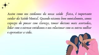 Assim como nos cuidamos da nossa saúde física, é importante
cuidar da Saúde Mental. Quando estamos bem mentalmente, somos
capazes de pensar com clareza, tomar decisoes mais acertadas,
lidar com o estresse cotidianos e nos relacionar com os outros melhor
e aproveitar a vida.
 