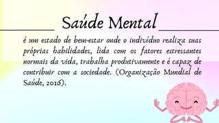 Saúde Mental
é um estado de bem-estar onde o indivíduo realiza suas
próprias habilidades, lida com os fatores estressantes
normais da vida, trabalha produtivamente e é capaz de
contribuir com a sociedade. (Organização Mundial de
Saúde, 2016).
 