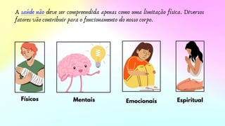 A saúde não deve ser compreendida apenas como uma limitação física. Diversos
fatores vão contribuir para o funcionamento do nosso corpo.
Físicos Mentais Emocionais Espiritual
 