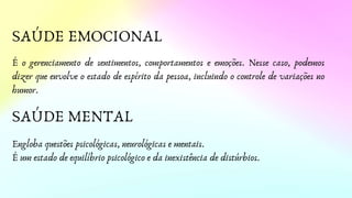 SAÚDE EMOCIONAL
SAÚDE MENTAL
É o gerenciamento de sentimentos, comportamentos e emoções. Nesse caso, podemos
dizer que envolve o estado de espírito da pessoa, incluindo o controle de variações no
humor.
Engloba questões psicológicas, neurológicas e mentais.
É um estado de equilíbrio psicológico e da inexistência de distúrbios.
 