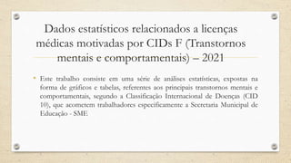 Dados estatísticos relacionados a licenças
médicas motivadas por CIDs F (Transtornos
mentais e comportamentais) – 2021
• Este trabalho consiste em uma série de análises estatísticas, expostas na
forma de gráficos e tabelas, referentes aos principais transtornos mentais e
comportamentais, segundo a Classificação Internacional de Doenças (CID
10), que acometem trabalhadores especificamente a Secretaria Municipal de
Educação - SME
 