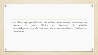 • Os dados que possibilitaram tais análises foram obtidos diretamente no
sistema da Junta Médica da Prefeitura de Goiânia
(intra004.goiania.go.gov.br/sistemas), via acesso controlado e devidamente
autorizado.
 