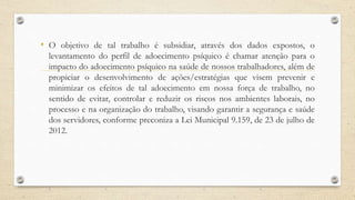 • O objetivo de tal trabalho é subsidiar, através dos dados expostos, o
levantamento do perfil de adoecimento psíquico é chamar atenção para o
impacto do adoecimento psíquico na saúde de nossos trabalhadores, além de
propiciar o desenvolvimento de ações/estratégias que visem prevenir e
minimizar os efeitos de tal adoecimento em nossa força de trabalho, no
sentido de evitar, controlar e reduzir os riscos nos ambientes laborais, no
processo e na organização do trabalho, visando garantir a segurança e saúde
dos servidores, conforme preconiza a Lei Municipal 9.159, de 23 de julho de
2012.
 