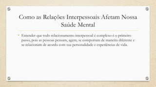 Como as Relações Interpessoais Afetam Nossa
Saúde Mental
• Entender que todo relacionamento interpessoal é complexo é o primeiro
passo, pois as pessoas pensam, agem, se comportam de maneira diferente e
se relacionam de acordo com sua personalidade e experiências de vida.
 