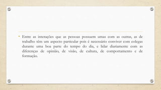 • Entre as interações que as pessoas possuem umas com as outras, as de
trabalho têm um aspecto particular pois é necessário conviver com colegas
durante uma boa parte do tempo do dia, e lidar diariamente com as
diferenças de opinião, de visão, de cultura, de comportamento e de
formação.
 