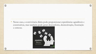 • Nesse caso, a convivência diária pode proporcionar experiências agradáveis e
construtivas, mas também pode gerar desconforto, desmotivação, frustração
e estresse.
 