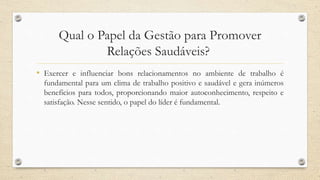 Qual o Papel da Gestão para Promover
Relações Saudáveis?
• Exercer e influenciar bons relacionamentos no ambiente de trabalho é
fundamental para um clima de trabalho positivo e saudável e gera inúmeros
benefícios para todos, proporcionando maior autoconhecimento, respeito e
satisfação. Nesse sentido, o papel do líder é fundamental.
 