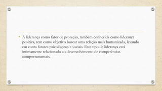 • A liderança como fator de proteção, também conhecida como liderança
positiva, tem como objetivo buscar uma relação mais humanizada, levando
em conta fatores psicológicos e sociais. Este tipo de liderança está
intimamente relacionado ao desenvolvimento de competências
comportamentais.
 