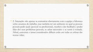 • 2- Interação: não apenas se comunicar abertamente com a equipe e liderança
sobre assuntos de trabalho, mas também ter um ambiente no qual as pessoas
possam pedir ajuda (pessoal ou profissional), receber e dar feedback e poder
falar dos seus problemas pessoais, se achar necessário e se sentir à vontade.
Afinal, conversas e temas considerados difíceis estão em todas as esferas das
nossas vidas;
 