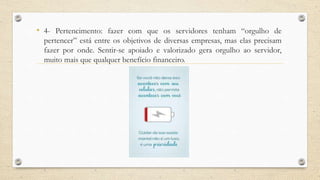 • 4- Pertencimento: fazer com que os servidores tenham “orgulho de
pertencer” está entre os objetivos de diversas empresas, mas elas precisam
fazer por onde. Sentir-se apoiado e valorizado gera orgulho ao servidor,
muito mais que qualquer benefício financeiro.
 