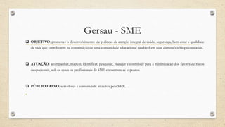 Gersau - SME
 OBJETIVO: promover o desenvolvimento de politicas de atenção integral de saúde, segurança, bem-estar e qualidade
de vida que corroborem na constituição de uma comunidade educacional saudável em suas dimensões biopsicossociais.
 ATUAÇÃO: acompanhar, mapear, identificar, pesquisar, planejar e contribuir para a minimização dos fatores de riscos
ocupacionais, sob os quais os profissionais da SME encontram-se expostos.
 PÚBLICO ALVO: servidores e comunidade atendida pela SME.
•
 