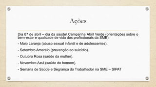 Ações
Dia 07 de abril – dia da saúde/ Campanha Abril Verde (orientações sobre o
bem-estar e qualidade de vida dos profissionais da SME).
- Maio Laranja (abuso sexual infantil e de adolescentes).
- Setembro Amarelo (prevenção ao suicídio).
- Outubro Rosa (saúde da mulher).
- Novembro Azul (saúde do homem).
- Semana de Saúde e Segrança do Trabalhador na SME – SIPAT
 