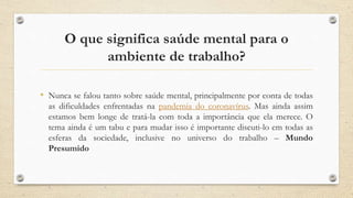 O que significa saúde mental para o
ambiente de trabalho?
• Nunca se falou tanto sobre saúde mental, principalmente por conta de todas
as dificuldades enfrentadas na pandemia do coronavírus. Mas ainda assim
estamos bem longe de tratá-la com toda a importância que ela merece. O
tema ainda é um tabu e para mudar isso é importante discuti-lo em todas as
esferas da sociedade, inclusive no universo do trabalho – Mundo
Presumido
 