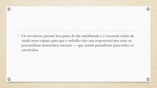 • Os servidores passam boa parte do dia trabalhando e é essencial cuidar da
saúde nesse espaço para que o trabalho não seja responsável por criar ou
potencializar transtornos mentais — que seriam prejudiciais para todos os
envolvidos.
 