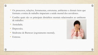 • Os processos, relações, ferramentas, estruturas, ambientes e demais itens que
formam a rotina de trabalho impactam a saúde mental dos servidores.
• Confira quais são os principais distúrbios mentais relacionados ao ambiente
de trabalho:
• Ansiedade;
• Depressão;
• Síndrome de Burnout (esgotamento mental);
• Estresse.
 