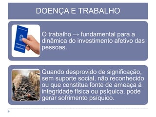 DOENÇA E TRABALHO
O trabalho → fundamental para a
dinâmica do investimento afetivo das
pessoas.

Quando desprovido de significação,
sem suporte social, não reconhecido
ou que constitua fonte de ameaça á
integridade física ou psíquica, pode
gerar sofrimento psíquico.

 