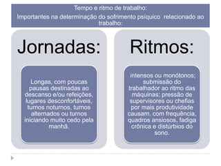 Tempo e ritmo de trabalho:
Importantes na determinação do sofrimento psíquico relacionado ao
trabalho:

Jornadas:

Ritmos:

Longas, com poucas
pausas destinadas ao
descanso e/ou refeições,
lugares desconfortáveis,
turnos noturnos, turnos
alternados ou turnos
iniciando muito cedo pela
manhã.

intensos ou monótonos;
submissão do
trabalhador ao ritmo das
máquinas; pressão de
supervisores ou chefias
por mais produtividade
causam, com frequência,
quadros ansiosos, fadiga
crônica e distúrbios do
sono.

 