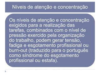 Níveis de atenção e concentração
Os níveis de atenção e concentração
exigidos para a realização das
tarefas, combinados com o nível de
pressão exercido pela organização
do trabalho, podem gerar tensão,
fadiga e esgotamento profissional ou
burn-out (traduzido para o português
como síndrome do esgotamento
profissional ou estafa).

 