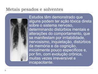 Metais pesados e solventes
Estudos têm demonstrado que
alguns podem ter ação tóxica direta
sobre o sistema nervoso,
determinando distúrbios mentais e
alterações do comportamento, que
se manifestam por irritabilidade,
nervosismo, inquietação, distúrbios
da memória e da cognição,
inicialmente pouco específicos e,
por fim, com evolução crônica,
muitas vezes irreversível e
incapacitante.

 