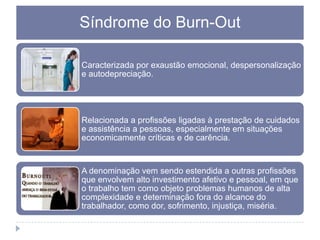 Síndrome do Burn-Out
Caracterizada por exaustão emocional, despersonalização
e autodepreciação.

Relacionada a profissões ligadas à prestação de cuidados
e assistência a pessoas, especialmente em situações
economicamente críticas e de carência.

A denominação vem sendo estendida a outras profissões
que envolvem alto investimento afetivo e pessoal, em que
o trabalho tem como objeto problemas humanos de alta
complexidade e determinação fora do alcance do
trabalhador, como dor, sofrimento, injustiça, miséria.

 