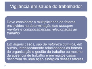 Vigilância em saúde do trabalhador

Deve considerar a multiplicidade de fatores
envolvidos na determinação das doenças
mentais e comportamentais relacionadas ao
trabalho.
Em alguns casos, são de natureza química, em
outros, intrinsecamente relacionados às formas
de organização e gestão do trabalho ou mesmo
da ausência de trabalho e em muitos casos
decorrem de uma ação sinérgica desses fatores.

 