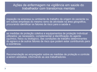 Ações de enfermagem na vigilância em saúde do
trabalhador com transtornos mentais
inspeção na empresa ou ambiente de trabalho de origem do paciente ou
em outras empresas do mesmo ramo de atividade na área geográfica,
procurando identificar os fatores de risco para a saúde e

as medidas de proteção coletiva e equipamentos de proteção individual
utilizados: se necessário, complementar a identificação do agente
(químico, físico ou biológico), das condições de trabalho determinantes
do agravo e de outros fatores de risco que podem estar contribuindo para
a ocorrência;

Recomendação ao empregador sobre as medidas de proteção e controle
a serem adotadas, informando as aos trabalhadores.

 