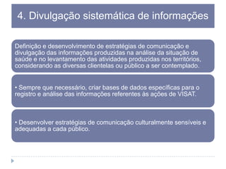 4. Divulgação sistemática de informações
Definição e desenvolvimento de estratégias de comunicação e
divulgação das informações produzidas na análise da situação de
saúde e no levantamento das atividades produzidas nos territórios,
considerando as diversas clientelas ou público a ser contemplado.
• Sempre que necessário, criar bases de dados específicas para o
registro e análise das informações referentes às ações de VISAT.

• Desenvolver estratégias de comunicação culturalmente sensíveis e
adequadas a cada público.

 