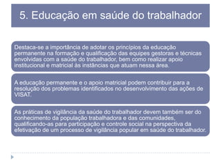 5. Educação em saúde do trabalhador
Destaca-se a importância de adotar os princípios da educação
permanente na formação e qualificação das equipes gestoras e técnicas
envolvidas com a saúde do trabalhador, bem como realizar apoio
institucional e matricial às instâncias que atuam nessa área.

A educação permanente e o apoio matricial podem contribuir para a
resolução dos problemas identificados no desenvolvimento das ações de
VISAT.
As práticas de vigilância da saúde do trabalhador devem também ser do
conhecimento da população trabalhadora e das comunidades,
qualificando-as para participação e controle social na perspectiva da
efetivação de um processo de vigilância popular em saúde do trabalhador.

 