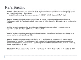 Referências


BRASIL; ANVISA; Diretrizes para implementação da Vigilância em Saúde do Trabalhador no SUS. [S.D.], acesso
em 15 de outubro de 2013, disponível em
<http://portalsaude.saude.gov.br/portalsaude/arquivos/pdf/2012/Out/16/Diretrizes_VISAT_Final.pdf>.



BRASIL. Ministério da Saúde. Portaria nº 3.120, de 1º de julho de 1998. Aprova a Instrução Normativa de
Vigilância em Saúde do Trabalhador no SUS. Diário Oficial da União, Brasília, n. 124, Seção 1, p. 36-38, 2 de julho
de 1998.



BRASIL. Ministério da Saúde. Lista de doenças relacionadas ao trabalho: portaria n.º 1.339/GM, de 18 de
novembro de 1999. Brasília: 2. Ed. Ministério da Saúde, 2005.



BRASIL. Ministério da Saúde. Doenças relacionadas ao trabalho: manual de procedimentos para os serviços de
saúde. Brasília: Ministério da Saúde, 2001.



BRASIL. Ministério da Saúde. Portaria nº 1.339/GM, de 18 de novembro de 1999. Institui a Lista de Doenças
Relacionadas ao Trabalho, a ser adotada como referência dos agravos originados no processo de trabalho no
Sistema Único de Saúde, para uso clínico e epidemiológico. Diário Oficial da União, Brasília, n. 221-E, Seção 1, p.
21-29, 19 de novembro de 1999.



DEJOURS, C. A loucura do trabalho: estudo de psicopatologia do trabalho. 5.ed. São Paulo: Cortez-Oboré, 1992.

 