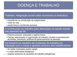 DOENÇA E TRABALHO
Trabalho: Integração social (valor econômico e simbólico)
• importância na constituição da subjetividade
• modo de vida
• saúde física e mental das pessoas.

A contribuição do trabalho para alterações na saúde mental
das pessoas se dá:
• Fatores pontuais: exposição a agente tóxico.
• Fatores relacionados à organização do trabalho (divisão e parcelamento
de tarefas, hierarquia, políticas de gerenciamento de pessoas.

Os transtornos resultam de contextos de trabalho em
interação com o corpo e aparato psíquico dos trabalhadores
• As ações implicadas podem atingir:
• o corpo (disfunções biológicas)
• reações psíquicas às situações de trabalho patogênicas

 