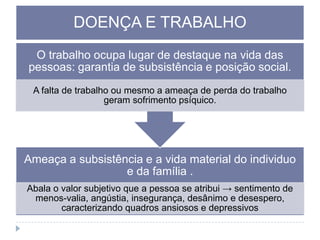 DOENÇA E TRABALHO
O trabalho ocupa lugar de destaque na vida das
pessoas: garantia de subsistência e posição social.
A falta de trabalho ou mesmo a ameaça de perda do trabalho
geram sofrimento psíquico.

Ameaça a subsistência e a vida material do individuo
e da família .
Abala o valor subjetivo que a pessoa se atribui → sentimento de
menos-valia, angústia, insegurança, desânimo e desespero,
caracterizando quadros ansiosos e depressivos

 